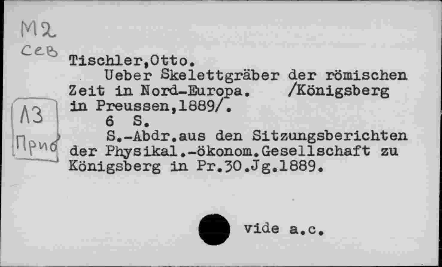 ﻿MX
Ceb
/---
A3
Прис'
Tischler,Otto.
Ueber Skelettgräber der römischen Zeit in Nord-Europa. /Königsberg in Preussen,1889/.
6 S.
S.-Abdr.aus den Sitzungsberichten der Physikal.-Ökonom.Gesellschaft zu Königsberg in Pr.30.Jg.1889.
vide a.c.